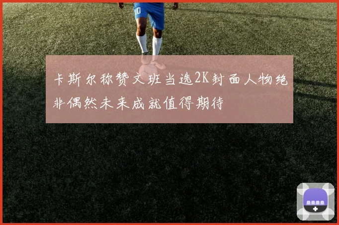 卡斯尔称赞文班当选2K封面人物绝非偶然未来成就值得期待
