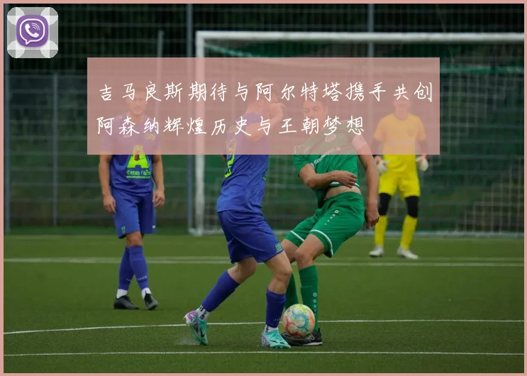 吉马良斯期待与阿尔特塔携手共创阿森纳辉煌历史与王朝梦想