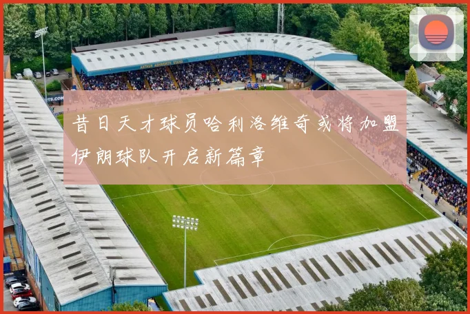 昔日天才球员哈利洛维奇或将加盟伊朗球队开启新篇章