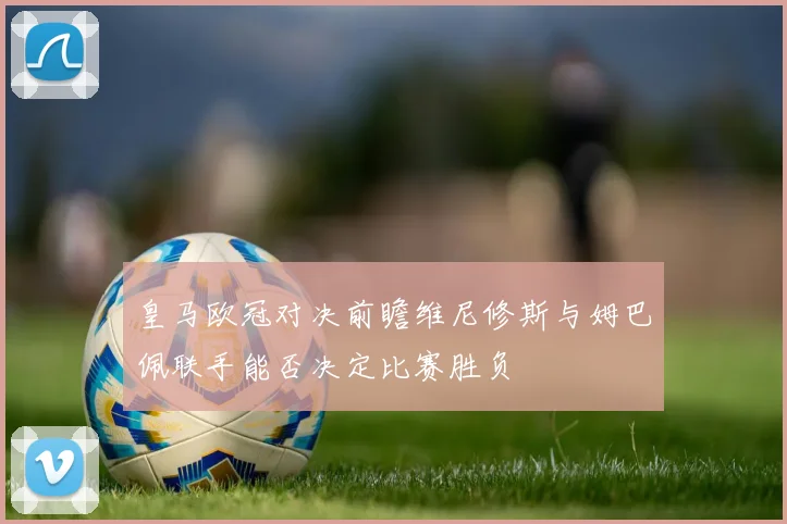 皇马欧冠对决前瞻维尼修斯与姆巴佩联手能否决定比赛胜负