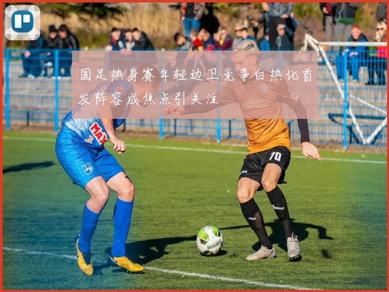 国足热身赛年轻边卫竞争白热化首发阵容成焦点引关注