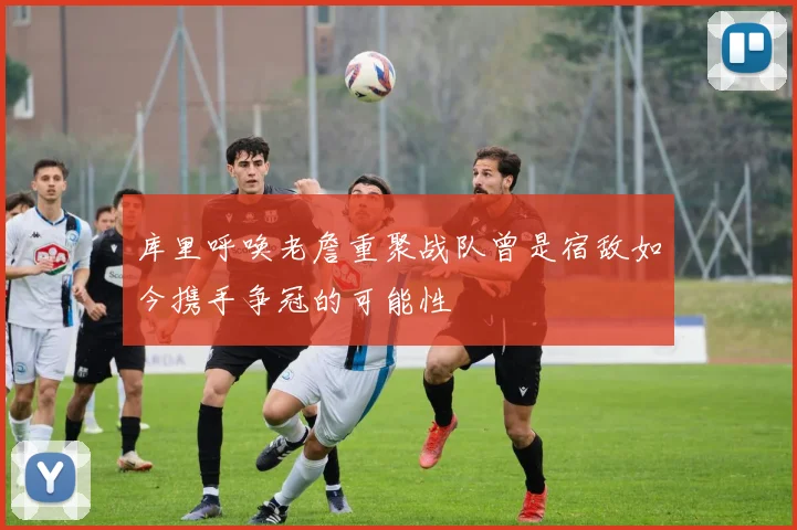库里呼唤老詹重聚战队曾是宿敌如今携手争冠的可能性