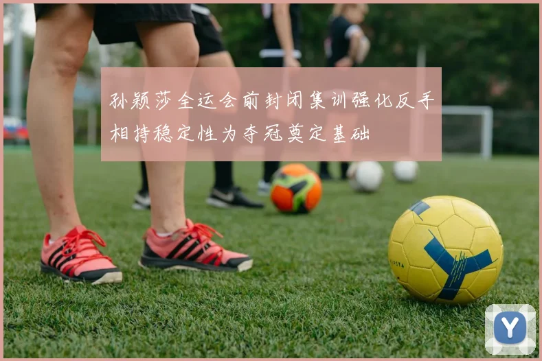 孙颖莎全运会前封闭集训强化反手相持稳定性为夺冠奠定基础