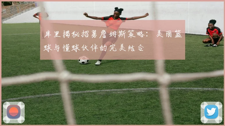 库里揭秘招募詹姆斯策略：美丽篮球与懂球伙伴的完美结合