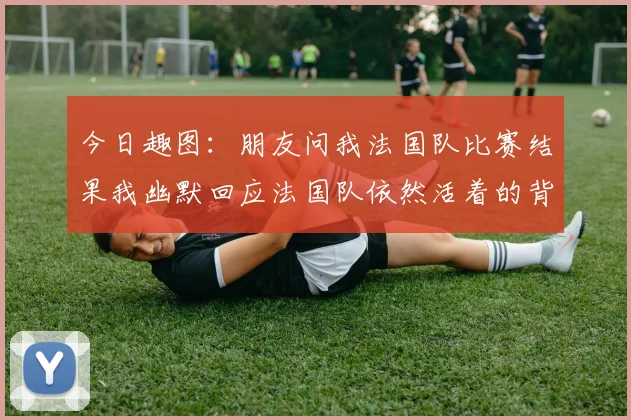 今日趣图：朋友问我法国队比赛结果我幽默回应法国队依然活着的背后故事